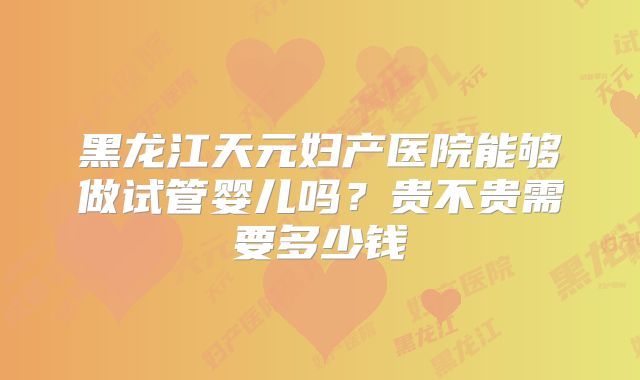 黑龙江天元妇产医院能够做试管婴儿吗？贵不贵需要多少钱