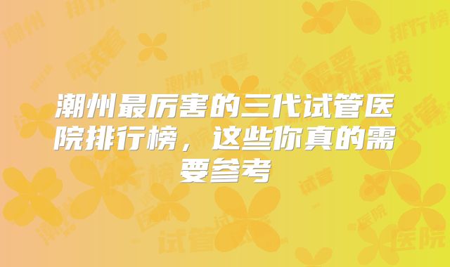 潮州最厉害的三代试管医院排行榜，这些你真的需要参考