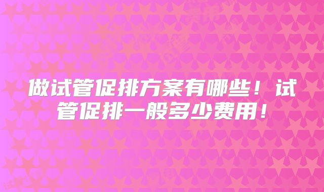 做试管促排方案有哪些!试管促排一般多少费用!
