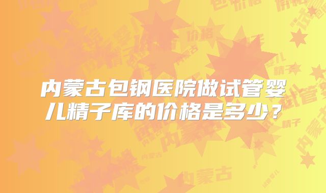 内蒙古包钢医院做试管婴儿精子库的价格是多少？