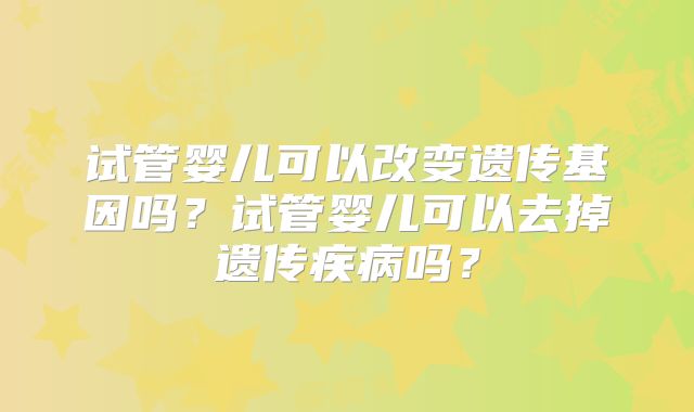 试管婴儿可以改变遗传基因吗？试管婴儿可以去掉遗传疾病吗？