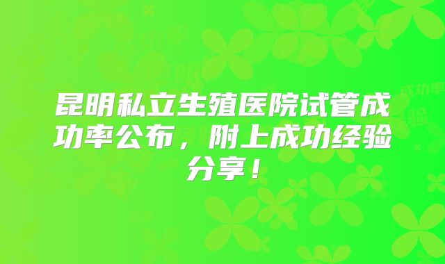 昆明私立生殖医院试管成功率公布，附上成功经验分享！