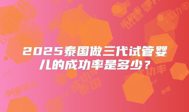 2025泰国做三代试管婴儿的成功率是多少？