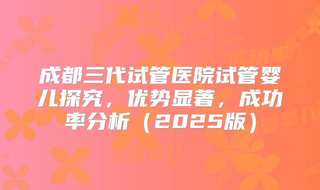 成都三代试管医院试管婴儿探究,优势显著,成功率分析(2025版)