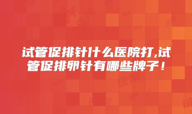 试管促排针什么医院打,试管促排卵针有哪些牌子！