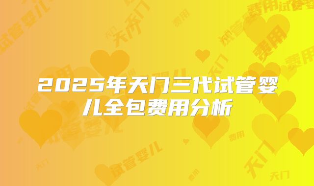 2025年天门三代试管婴儿全包费用分析