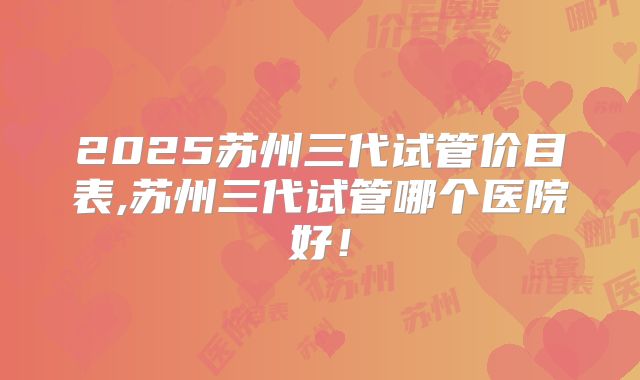 2025苏州三代试管价目表,苏州三代试管哪个医院好！