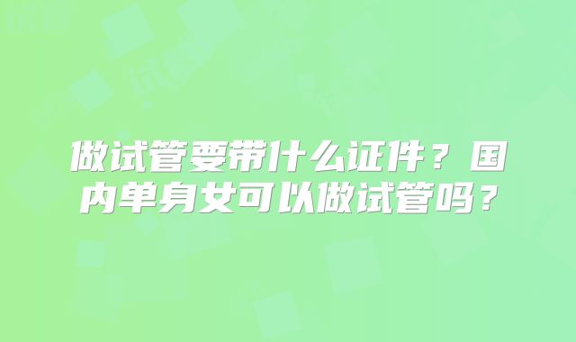 做试管要带什么证件？国内单身女可以做试管吗？