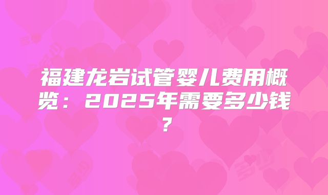 福建龙岩试管婴儿费用概览:2025年需要多少钱?