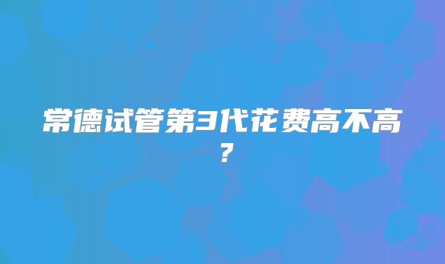 常德试管第3代花费高不高？