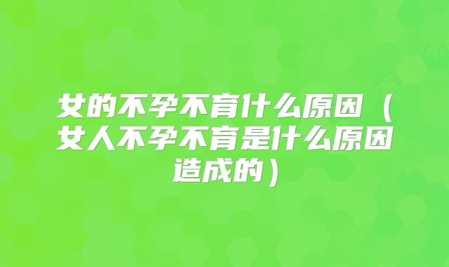 女的不孕不育什么原因（女人不孕不育是什么原因造成的）