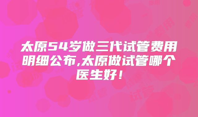 太原54岁做三代试管费用明细公布,太原做试管哪个医生好！