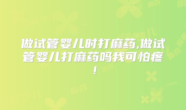 做试管婴儿时打麻药,做试管婴儿打麻药吗我可怕疼！