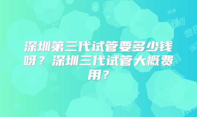 深圳第三代试管要多少钱呀?深圳三代试管大概费用?