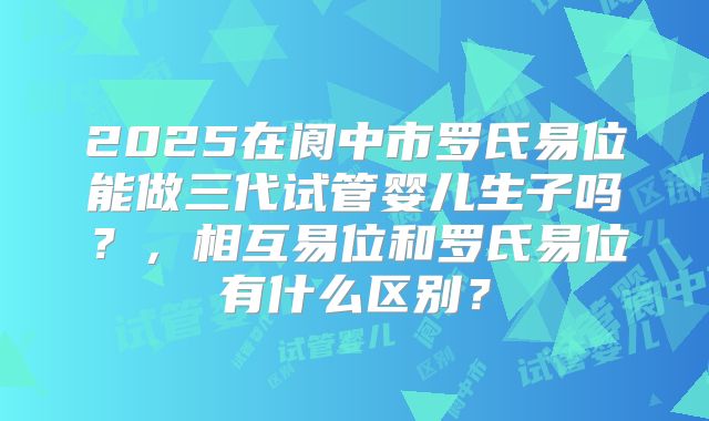 2025在阆中市罗氏易位能做三代试管婴儿生子吗？，相互易位和罗氏易位有什么区别？