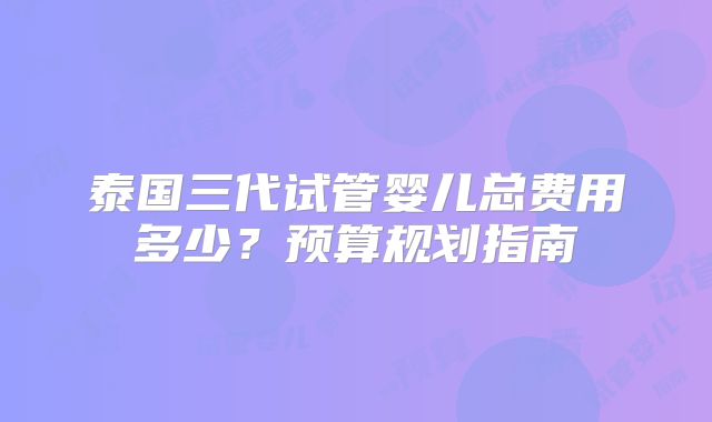 泰国三代试管婴儿总费用多少?预算规划指南