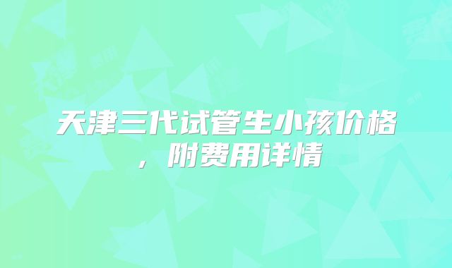 天津三代试管生小孩价格,附费用详情