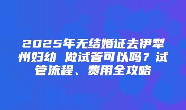 2025年无结婚证去伊犁州妇幼 做试管可以吗？试管流程、费用全攻略