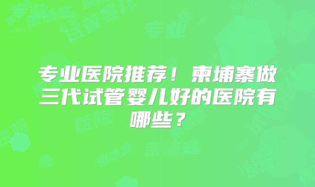 专业医院推荐！柬埔寨做三代试管婴儿好的医院有哪些？