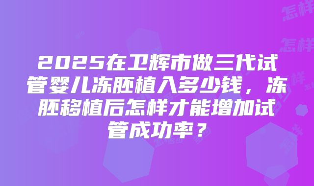 2025在卫辉市做三代试管婴儿冻胚植入多少钱,冻胚移植后怎样才能增加试管成功率?