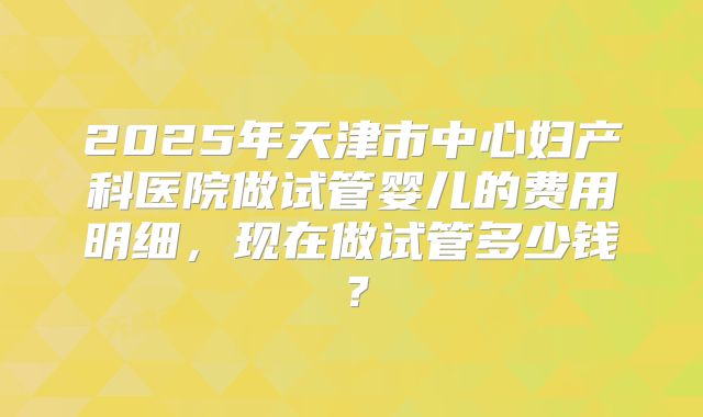 2025年天津市中心妇产科医院做试管婴儿的费用明细，现在做试管多少钱？
