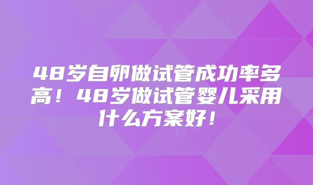 48岁自卵做试管成功率多高！48岁做试管婴儿采用什么方案好！