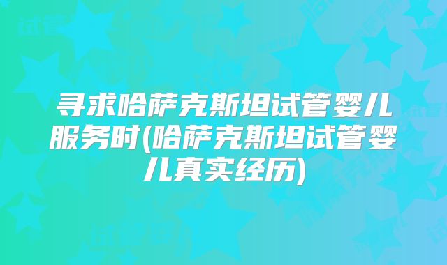 寻求哈萨克斯坦试管婴儿服务时(哈萨克斯坦试管婴儿真实经历)