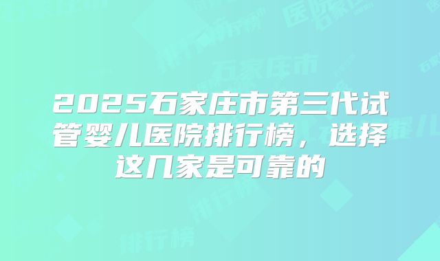 2025石家庄市第三代试管婴儿医院排行榜，选择这几家是可靠的
