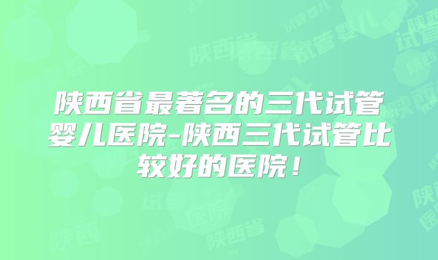 陕西省最著名的三代试管婴儿医院-陕西三代试管比较好的医院！