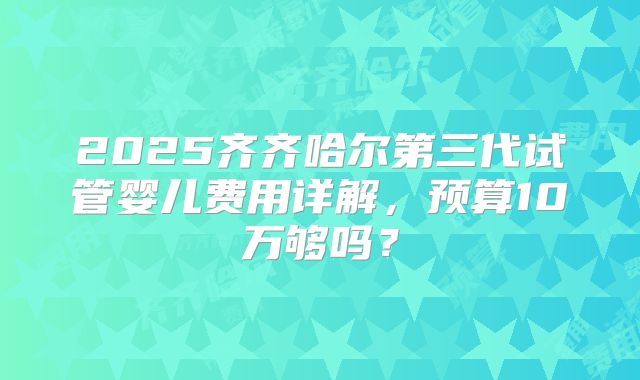 2025齐齐哈尔第三代试管婴儿费用详解，预算10万够吗？