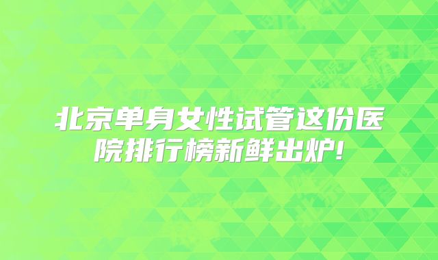 北京单身女性试管这份医院排行榜新鲜出炉!