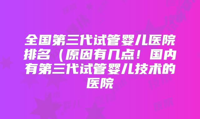 全国第三代试管婴儿医院排名（原因有几点！国内有第三代试管婴儿技术的医院