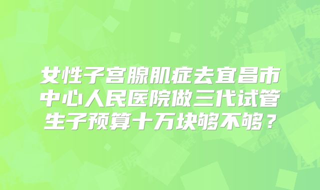 女性子宫腺肌症去宜昌市中心人民医院做三代试管生子预算十万块够不够？
