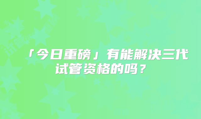 「今日重磅」有能解决三代试管资格的吗？