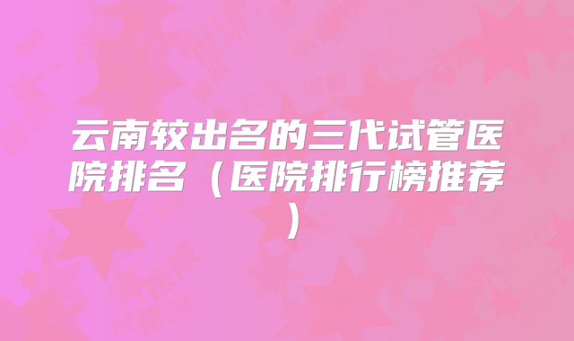 云南较出名的三代试管医院排名（医院排行榜推荐）