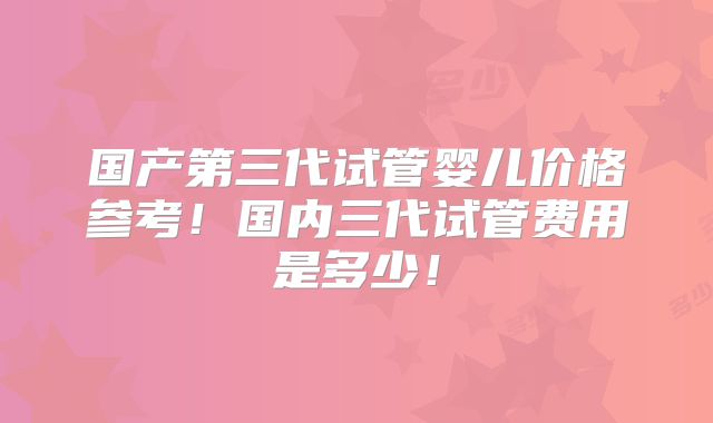 国产第三代试管婴儿价格参考！国内三代试管费用是多少！