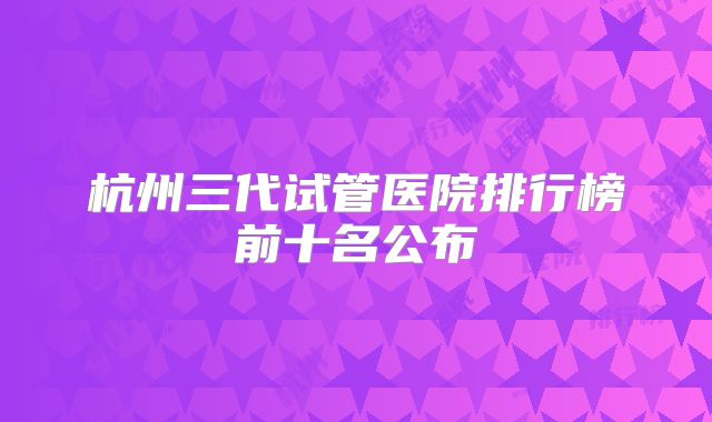 杭州三代试管医院排行榜前十名公布