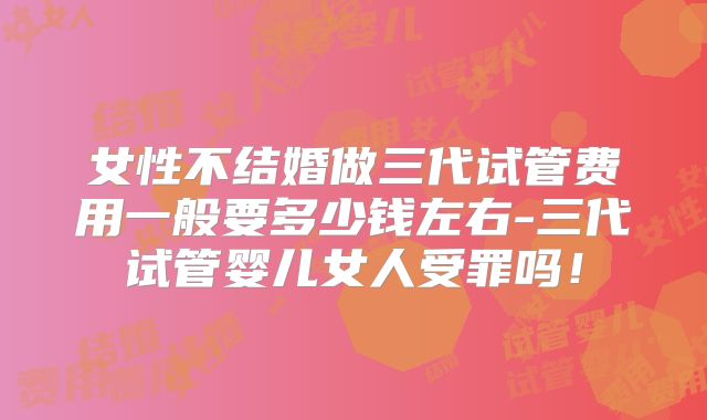 女性不结婚做三代试管费用一般要多少钱左右-三代试管婴儿女人受罪吗！