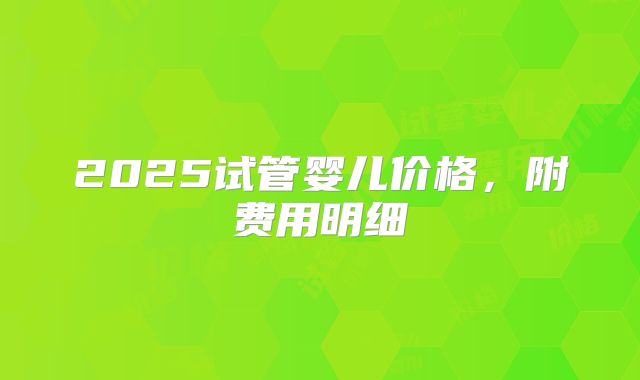 2025试管婴儿价格,附费用明细
