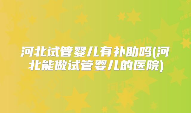 河北试管婴儿有补助吗(河北能做试管婴儿的医院)