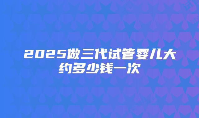 2025做三代试管婴儿大约多少钱一次
