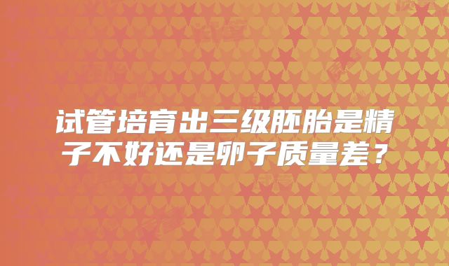 试管培育出三级胚胎是精子不好还是卵子质量差?