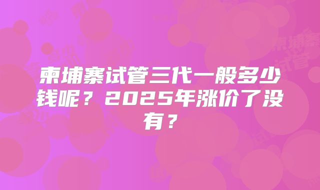 柬埔寨试管三代一般多少钱呢？2025年涨价了没有？