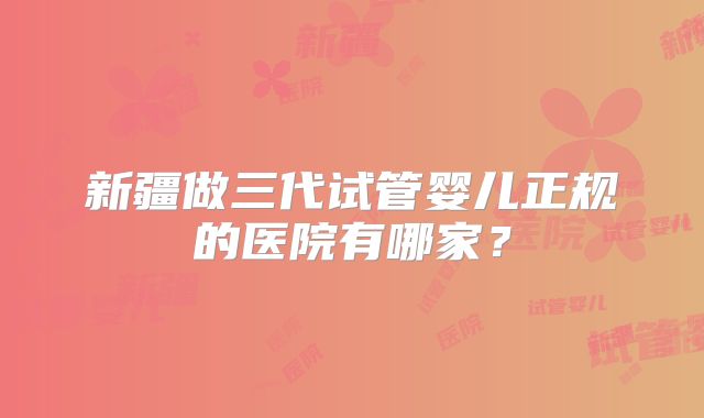 新疆做三代试管婴儿正规的医院有哪家？