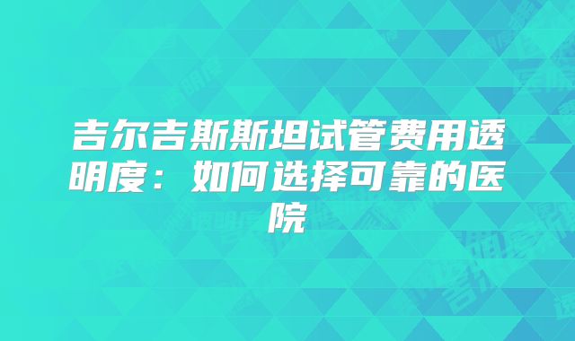 吉尔吉斯斯坦试管费用透明度：如何选择可靠的医院