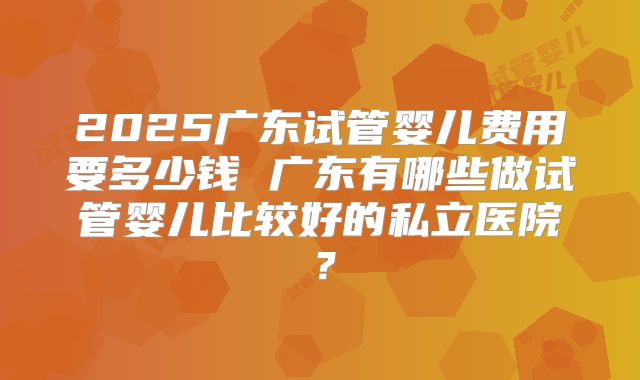 2025广东试管婴儿费用要多少钱 广东有哪些做试管婴儿比较好的私立医院?