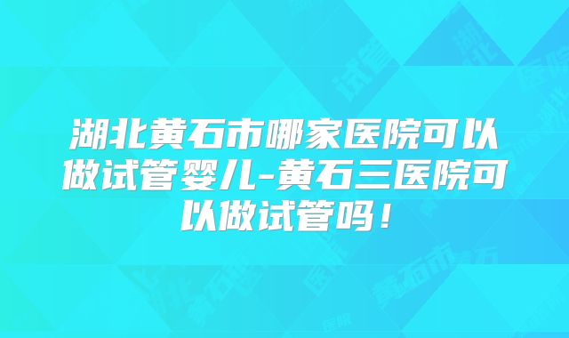 湖北黄石市哪家医院可以做试管婴儿-黄石三医院可以做试管吗！