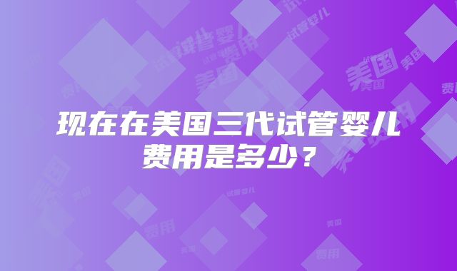现在在美国三代试管婴儿费用是多少？