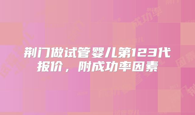 荆门做试管婴儿第123代报价，附成功率因素