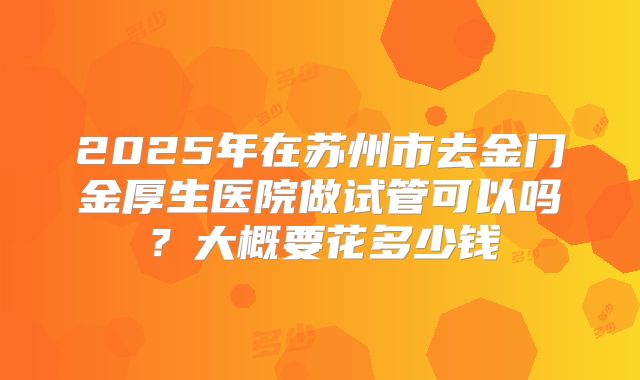 2025年在苏州市去金门金厚生医院做试管可以吗？大概要花多少钱